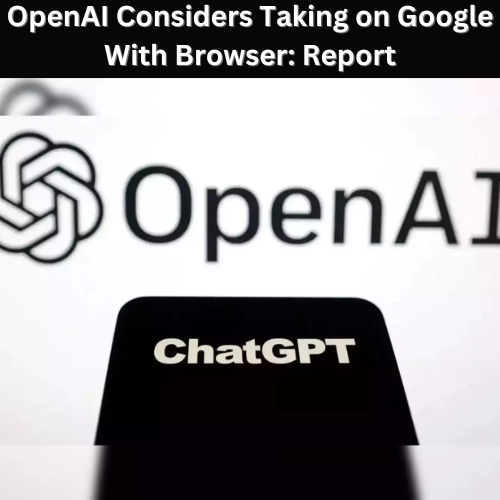 OpenAI Considers Taking on Google With Browser: Report